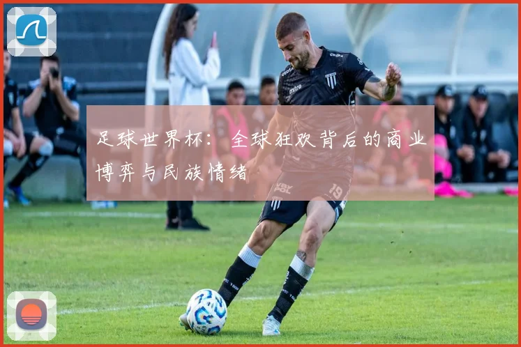 足球世界杯:全球狂欢背后的商业博弈与民族情绪