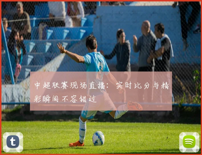 中超联赛现场直播：实时比分与精彩瞬间不容错过