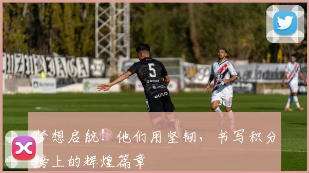 梦想启航!他们用坚韧,书写积分榜上的辉煌篇章