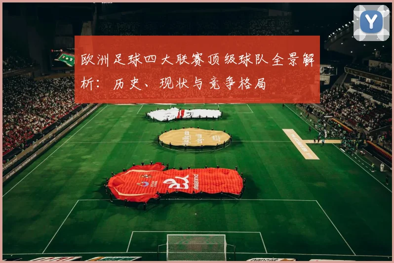 欧洲足球四大联赛顶级球队全景解析:历史、现状与竞争格局