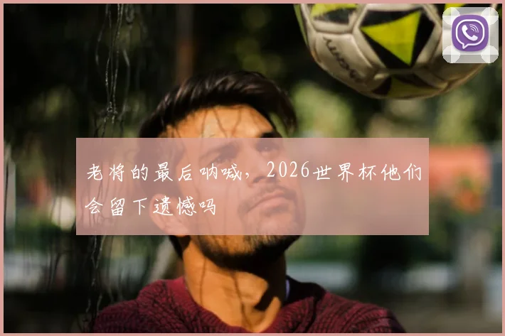 老将的最后呐喊，2026世界杯他们会留下遗憾吗