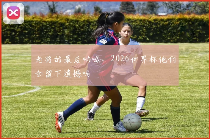 老将的最后呐喊，2026世界杯他们会留下遗憾吗