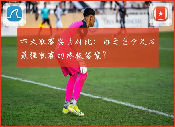 四大联赛实力对比:谁是当今足坛最强联赛的终极答案?